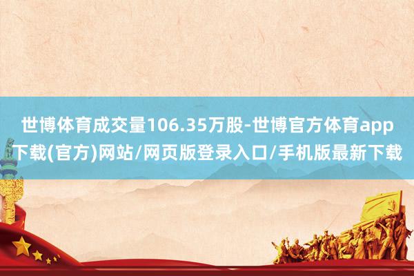 世博体育成交量106.35万股-世博官方体育app下载(官方)网站/网页版登录入口/手机版最新下载