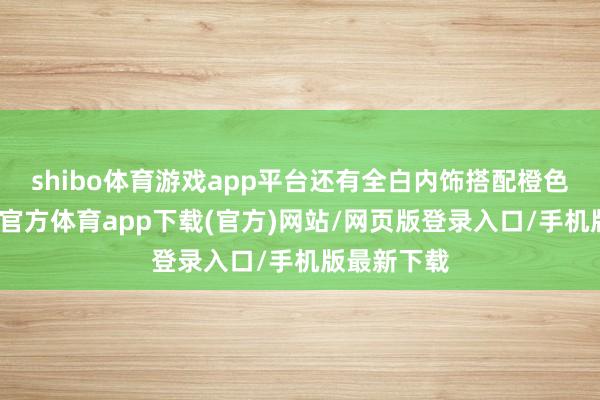 shibo体育游戏app平台还有全白内饰搭配橙色线条-世博官方体育app下载(官方)网站/网页版登录入口/手机版最新下载