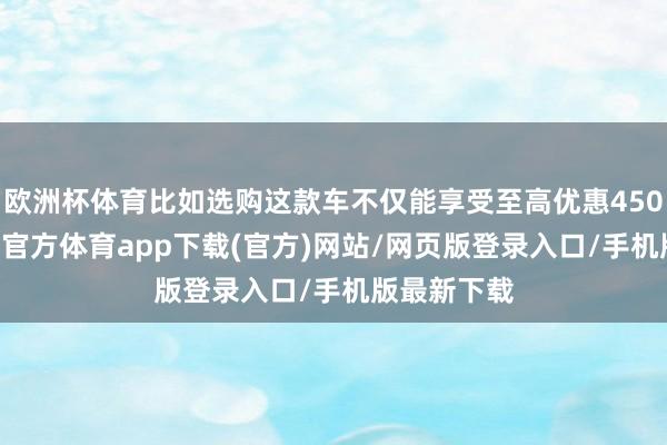 欧洲杯体育比如选购这款车不仅能享受至高优惠45000元-世博官方体育app下载(官方)网站/网页版登录入口/手机版最新下载