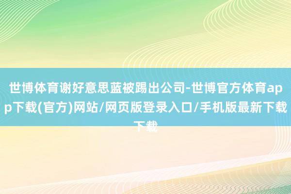 世博体育谢好意思蓝被踢出公司-世博官方体育app下载(官方)网站/网页版登录入口/手机版最新下载