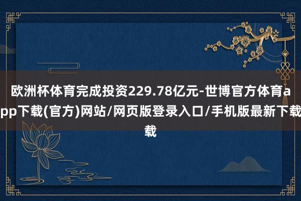 欧洲杯体育完成投资229.78亿元-世博官方体育app下载(官方)网站/网页版登录入口/手机版最新下载