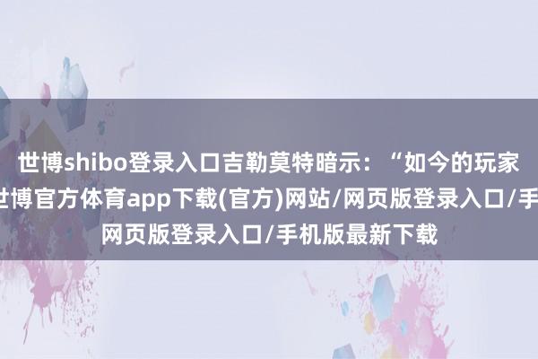 世博shibo登录入口吉勒莫特暗示：“如今的玩家生机值过高-世博官方体育app下载(官方)网站/网页版登录入口/手机版最新下载