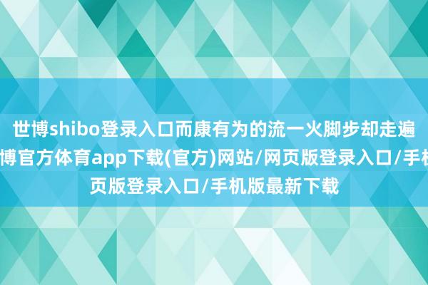 世博shibo登录入口而康有为的流一火脚步却走遍了全宇宙-世博官方体育app下载(官方)网站/网页版登录入口/手机版最新下载