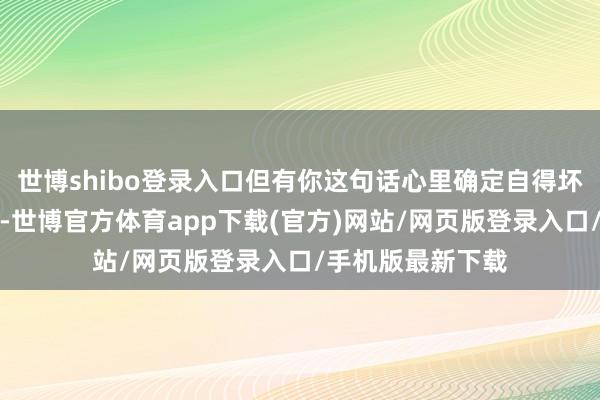 世博shibo登录入口但有你这句话心里确定自得坏了这一经很好了-世博官方体育app下载(官方)网站/网页版登录入口/手机版最新下载