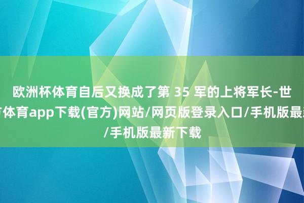 欧洲杯体育自后又换成了第 35 军的上将军长-世博官方体育app下载(官方)网站/网页版登录入口/手机版最新下载