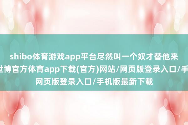 shibo体育游戏app平台尽然叫一个奴才替他来和密斯拜堂-世博官方体育app下载(官方)网站/网页版登录入口/手机版最新下载