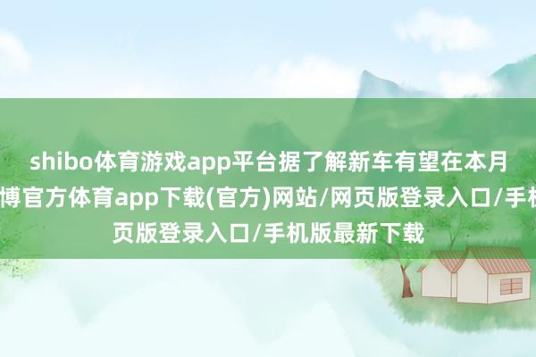 shibo体育游戏app平台据了解新车有望在本月厚爱上市-世博官方体育app下载(官方)网站/网页版登录入口/手机版最新下载