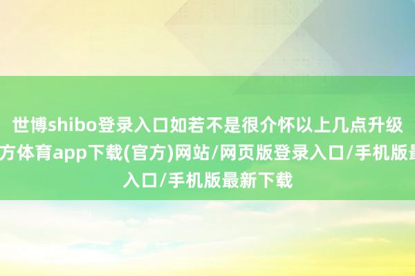 世博shibo登录入口如若不是很介怀以上几点升级-世博官方体育app下载(官方)网站/网页版登录入口/手机版最新下载