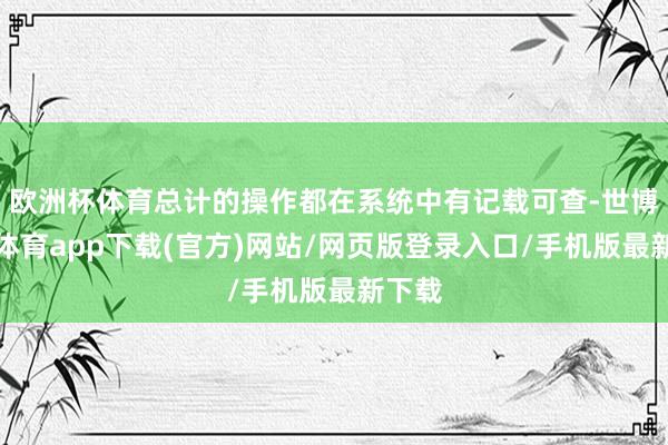 欧洲杯体育总计的操作都在系统中有记载可查-世博官方体育app下载(官方)网站/网页版登录入口/手机版最新下载