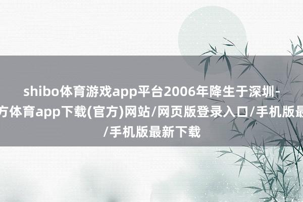 shibo体育游戏app平台2006年降生于深圳-世博官方体育app下载(官方)网站/网页版登录入口/手机版最新下载