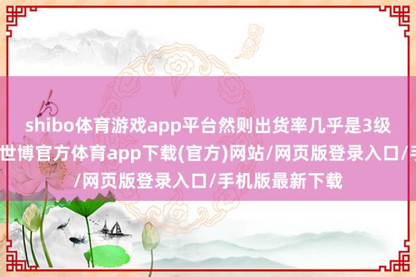 shibo体育游戏app平台然则出货率几乎是3级棉布的好几倍-世博官方体育app下载(官方)网站/网页版登录入口/手机版最新下载