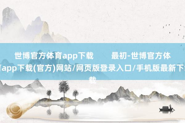 世博官方体育app下载        最初-世博官方体育app下载(官方)网站/网页版登录入口/手机版最新下载