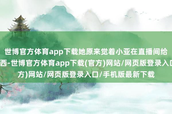 世博官方体育app下载她原来觉着小亚在直播间给她送那么大方的东西-世博官方体育app下载(官方)网站/网页版登录入口/手机版最新下载