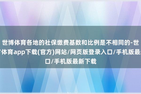 世博体育各地的社保缴费基数和比例是不相同的-世博官方体育app下载(官方)网站/网页版登录入口/手机版最新下载