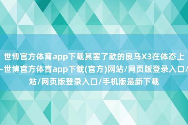 世博官方体育app下载其罢了款的良马X3在体态上还是作念了强化-世博官方体育app下载(官方)网站/网页版登录入口/手机版最新下载