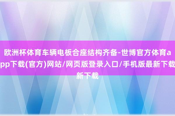 欧洲杯体育车辆电板合座结构齐备-世博官方体育app下载(官方)网站/网页版登录入口/手机版最新下载