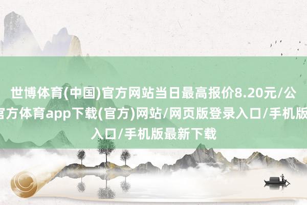 世博体育(中国)官方网站当日最高报价8.20元/公斤-世博官方体育app下载(官方)网站/网页版登录入口/手机版最新下载