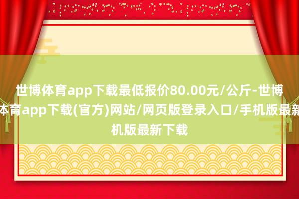 世博体育app下载最低报价80.00元/公斤-世博官方体育app下载(官方)网站/网页版登录入口/手机版最新下载