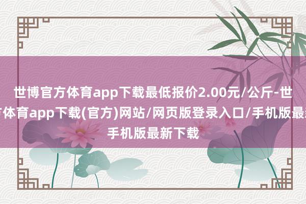 世博官方体育app下载最低报价2.00元/公斤-世博官方体育app下载(官方)网站/网页版登录入口/手机版最新下载