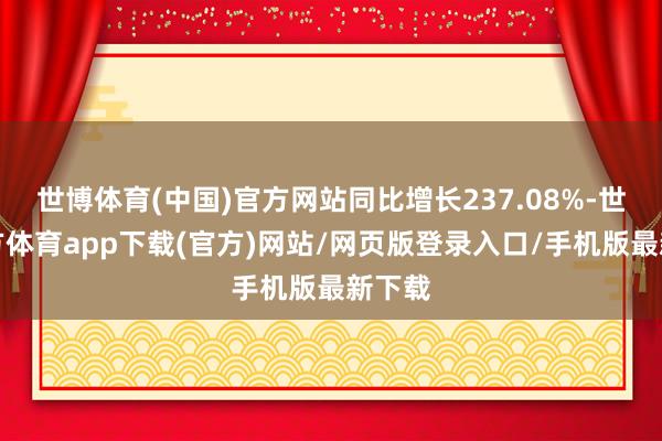 世博体育(中国)官方网站同比增长237.08%-世博官方体育app下载(官方)网站/网页版登录入口/手机版最新下载