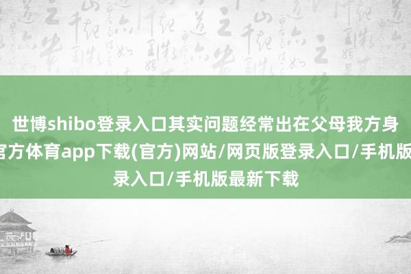 世博shibo登录入口其实问题经常出在父母我方身上-世博官方体育app下载(官方)网站/网页版登录入口/手机版最新下载