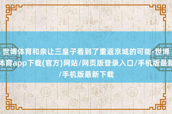 世博体育和亲让三皇子看到了重返京城的可能-世博官方体育app下载(官方)网站/网页版登录入口/手机版最新下载