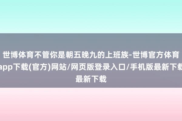 世博体育不管你是朝五晚九的上班族-世博官方体育app下载(官方)网站/网页版登录入口/手机版最新下载