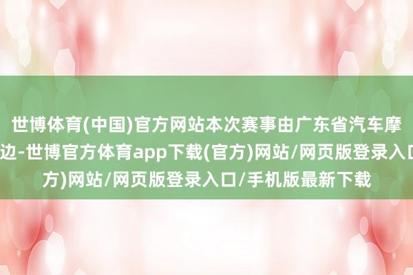 世博体育(中国)官方网站本次赛事由广东省汽车摩托车领路汇集结旁边-世博官方体育app下载(官方)网站/网页版登录入口/手机版最新下载