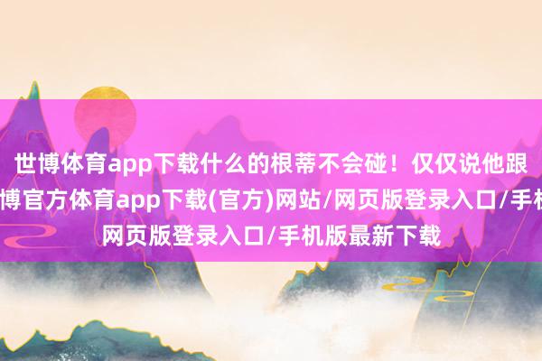 世博体育app下载什么的根蒂不会碰！仅仅说他跟周也谈过-世博官方体育app下载(官方)网站/网页版登录入口/手机版最新下载