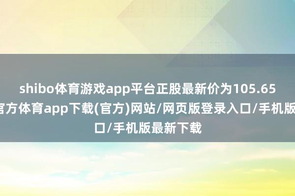 shibo体育游戏app平台正股最新价为105.65元-世博官方体育app下载(官方)网站/网页版登录入口/手机版最新下载