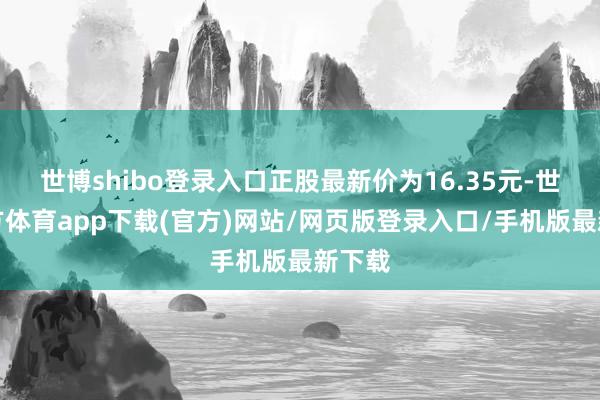 世博shibo登录入口正股最新价为16.35元-世博官方体育app下载(官方)网站/网页版登录入口/手机版最新下载