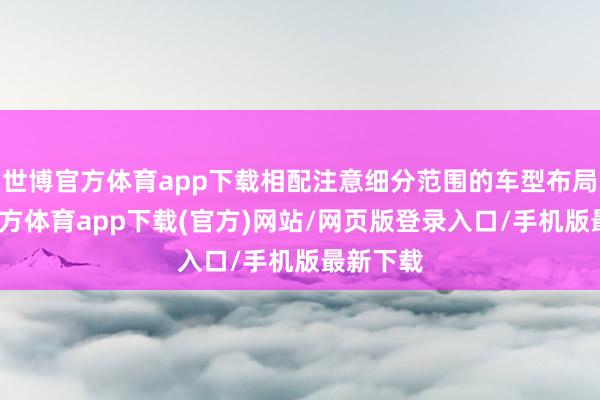 世博官方体育app下载相配注意细分范围的车型布局-世博官方体育app下载(官方)网站/网页版登录入口/手机版最新下载