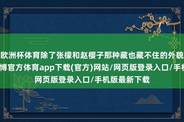 欧洲杯体育除了张檬和赵樱子那种藏也藏不住的外貌渊博变化-世博官方体育app下载(官方)网站/网页版登录入口/手机版最新下载