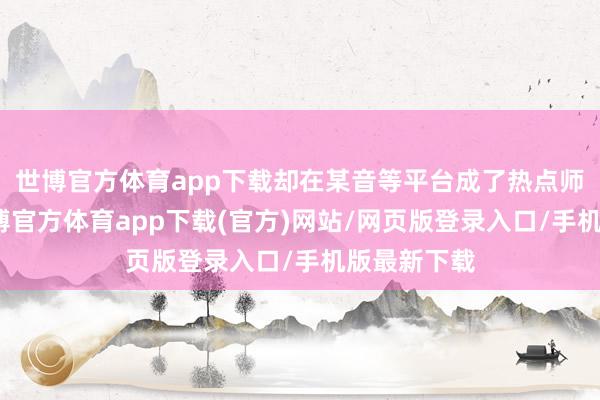 世博官方体育app下载却在某音等平台成了热点师法对象-世博官方体育app下载(官方)网站/网页版登录入口/手机版最新下载