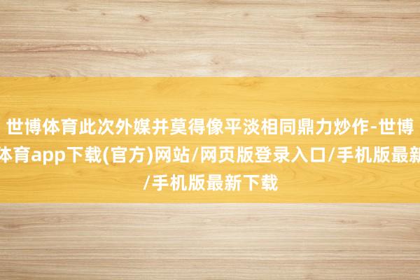 世博体育此次外媒并莫得像平淡相同鼎力炒作-世博官方体育app下载(官方)网站/网页版登录入口/手机版最新下载