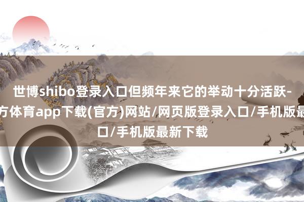 世博shibo登录入口但频年来它的举动十分活跃-世博官方体育app下载(官方)网站/网页版登录入口/手机版最新下载