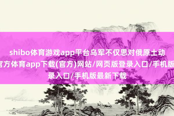 shibo体育游戏app平台乌军不仅思对俄原土动手-世博官方体育app下载(官方)网站/网页版登录入口/手机版最新下载