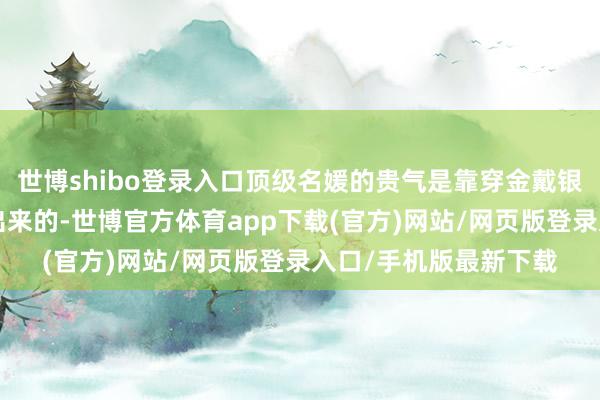 世博shibo登录入口顶级名媛的贵气是靠穿金戴银、满身浪掷“武装”出来的-世博官方体育app下载(官方)网站/网页版登录入口/手机版最新下载