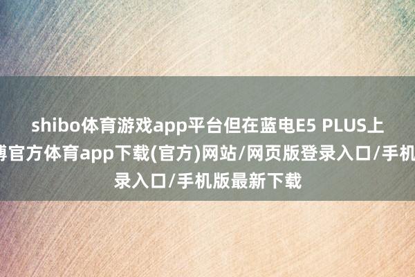 shibo体育游戏app平台但在蓝电E5 PLUS上市之后-世博官方体育app下载(官方)网站/网页版登录入口/手机版最新下载