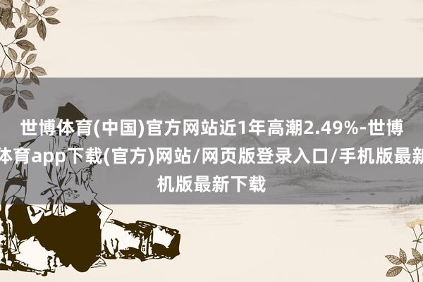 世博体育(中国)官方网站近1年高潮2.49%-世博官方体育app下载(官方)网站/网页版登录入口/手机版最新下载