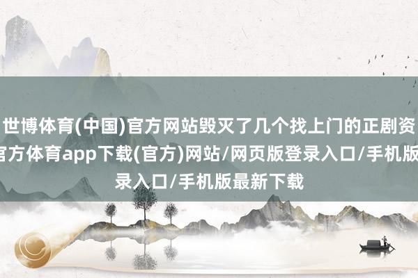 世博体育(中国)官方网站毁灭了几个找上门的正剧资源-世博官方体育app下载(官方)网站/网页版登录入口/手机版最新下载