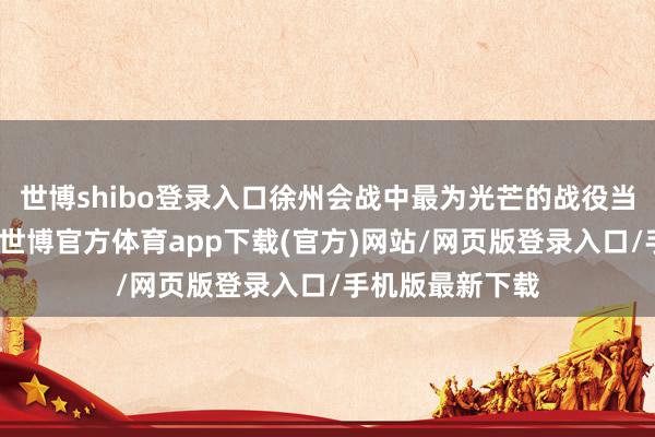 世博shibo登录入口徐州会战中最为光芒的战役当属台儿庄战役-世博官方体育app下载(官方)网站/网页版登录入口/手机版最新下载