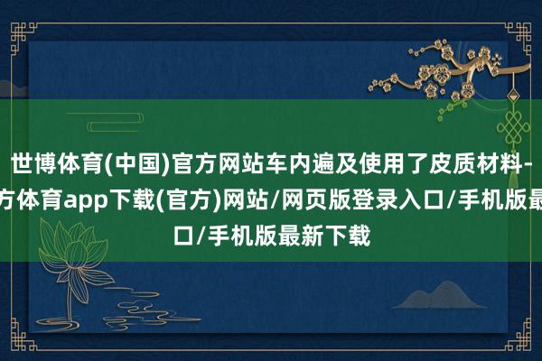 世博体育(中国)官方网站车内遍及使用了皮质材料-世博官方体育app下载(官方)网站/网页版登录入口/手机版最新下载