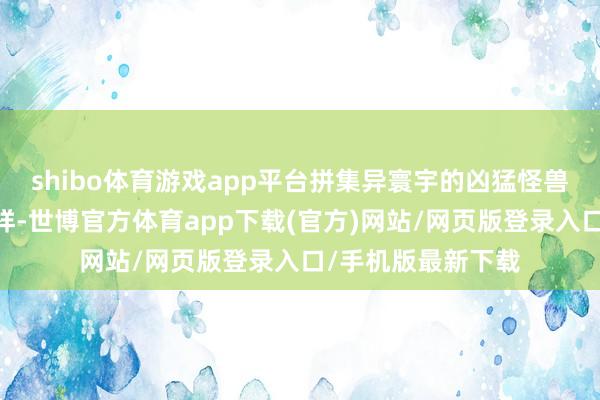 shibo体育游戏app平台拼集异寰宇的凶猛怪兽……不管胜算怎样-世博官方体育app下载(官方)网站/网页版登录入口/手机版最新下载