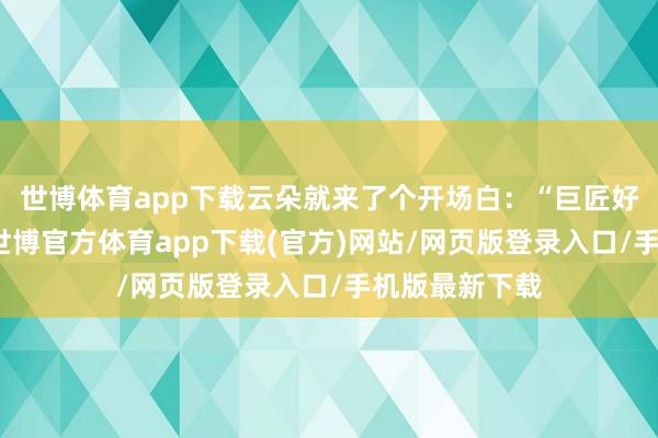 世博体育app下载云朵就来了个开场白：“巨匠好！我是云朵-世博官方体育app下载(官方)网站/网页版登录入口/手机版最新下载