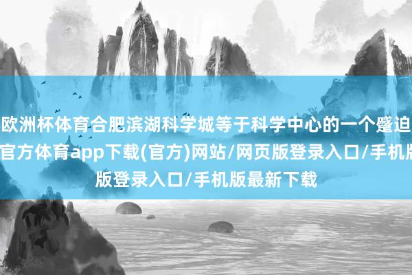 欧洲杯体育合肥滨湖科学城等于科学中心的一个蹙迫载体-世博官方体育app下载(官方)网站/网页版登录入口/手机版最新下载