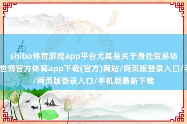 shibo体育游戏app平台尤其是关于身处贸易场的雇主们而言-世博官方体育app下载(官方)网站/网页版登录入口/手机版最新下载