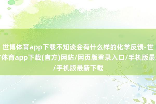 世博体育app下载不知谈会有什么样的化学反馈-世博官方体育app下载(官方)网站/网页版登录入口/手机版最新下载