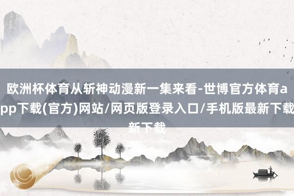 欧洲杯体育从斩神动漫新一集来看-世博官方体育app下载(官方)网站/网页版登录入口/手机版最新下载