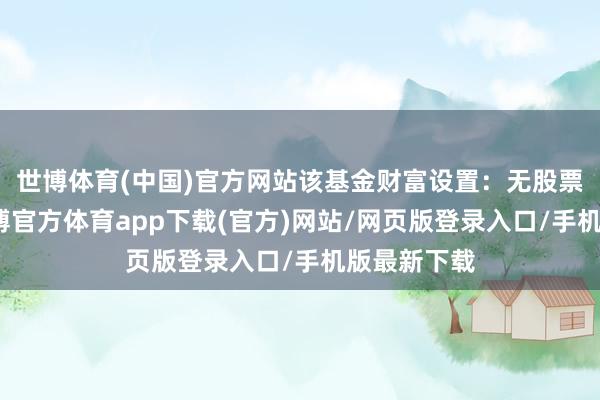 世博体育(中国)官方网站该基金财富设置：无股票类财富-世博官方体育app下载(官方)网站/网页版登录入口/手机版最新下载